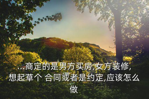 ...商定的是男方買房,女方裝修,想起草個 合同或者是約定,應該怎么做