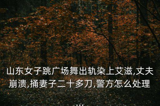 山東女子跳廣場舞出軌染上艾滋,丈夫崩潰,捅妻子二十多刀,警方怎么處理...