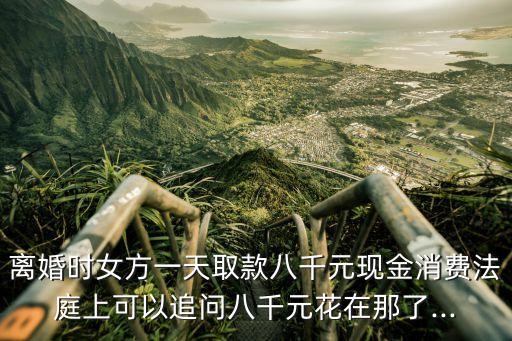 離婚時女方一天取款八千元現(xiàn)金消費(fèi)法庭上可以追問八千元花在那了...