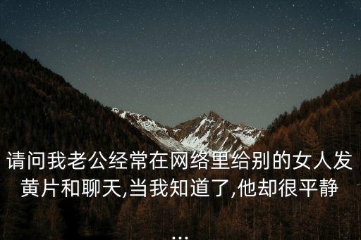 請(qǐng)問(wèn)我老公經(jīng)常在網(wǎng)絡(luò)里給別的女人發(fā)黃片和聊天,當(dāng)我知道了,他卻很平靜...