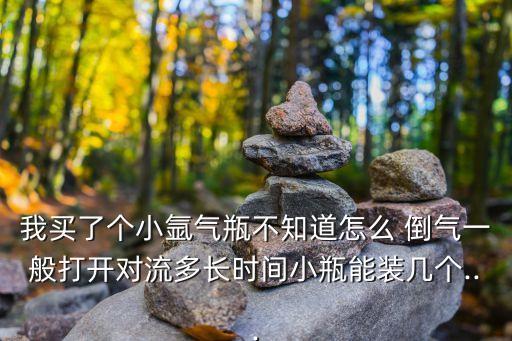我買了個小氬氣瓶不知道怎么 倒氣一般打開對流多長時間小瓶能裝幾個...