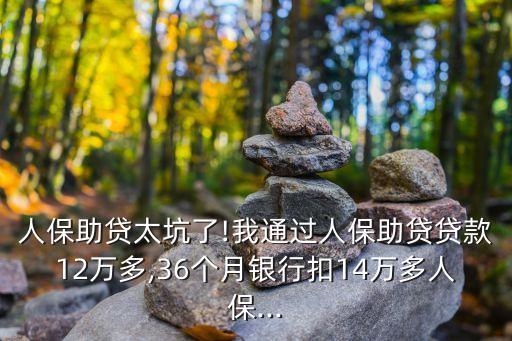 人保助貸太坑了!我通過人保助貸貸款12萬多,36個月銀行扣14萬多人保...