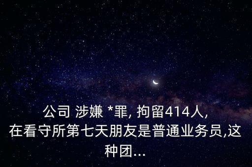 公司 涉嫌 *罪, 拘留414人,在看守所第七天朋友是普通業(yè)務(wù)員,這種團(tuán)...