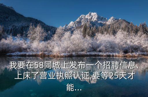 我要在58同城上發(fā)布一個(gè)招聘信息. 上床了營(yíng)業(yè)執(zhí)照認(rèn)證.要等25天才能...