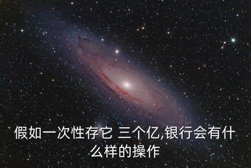 假如一次性存它 三個億,銀行會有什么樣的操作