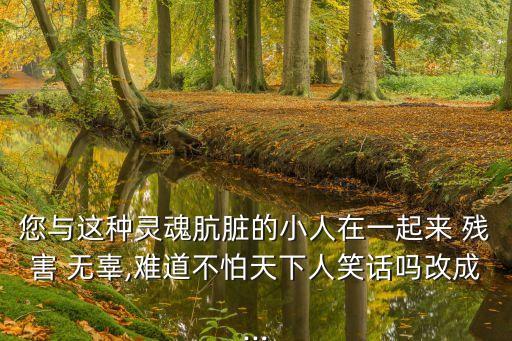 您與這種靈魂骯臟的小人在一起來 殘害 無辜,難道不怕天下人笑話嗎改成...