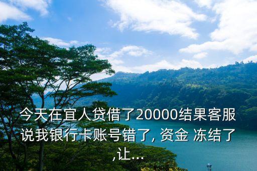 今天在宜人貸借了20000結(jié)果客服說(shuō)我銀行卡賬號(hào)錯(cuò)了, 資金 凍結(jié)了,讓...