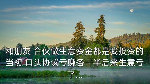 和朋友 合伙做生意資金都是我投資的當(dāng)初 口頭協(xié)議虧賺各一半后來生意虧了...