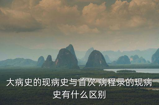 大病史的現(xiàn)病史與首次 病程錄的現(xiàn)病史有什么區(qū)別