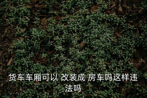 貨車(chē)車(chē)廂可以 改裝成 房車(chē)嗎這樣違法嗎