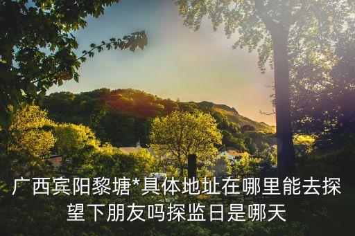 廣西黎塘*，廣西賓陽黎塘*具體地址在哪里能去探望下朋友嗎探監(jiān)日是哪天