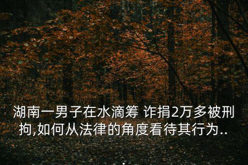 湖南一男子在水滴籌 詐捐2萬多被刑拘,如何從法律的角度看待其行為...