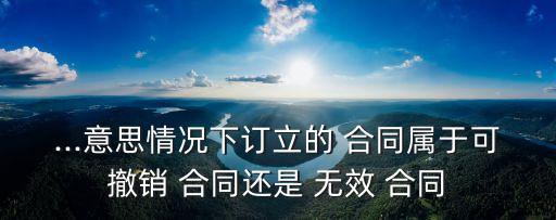 ...意思情況下訂立的 合同屬于可撤銷 合同還是 無效 合同