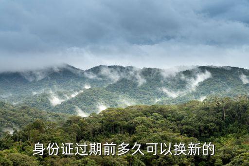 身份證到期前多久可以換，身份證快過(guò)期了提前多長(zhǎng)時(shí)間更換啊