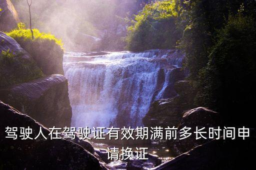 駕駛證提前多久換證，換新駕駛證要提前多少天