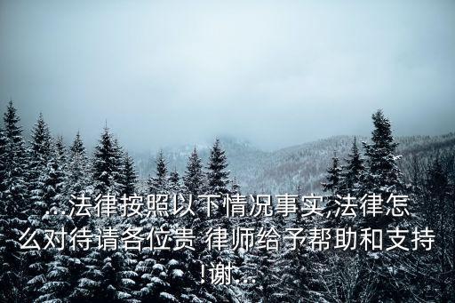 ...法律按照以下情況事實,法律怎么對待請各位貴 律師給予幫助和支持!謝...
