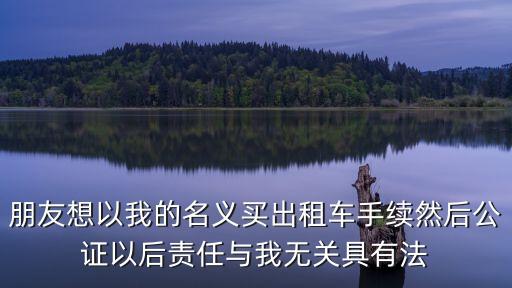 我法網(wǎng)，朋友想以我的名義買出租車手續(xù)然后公證以后責任與我無關具有法